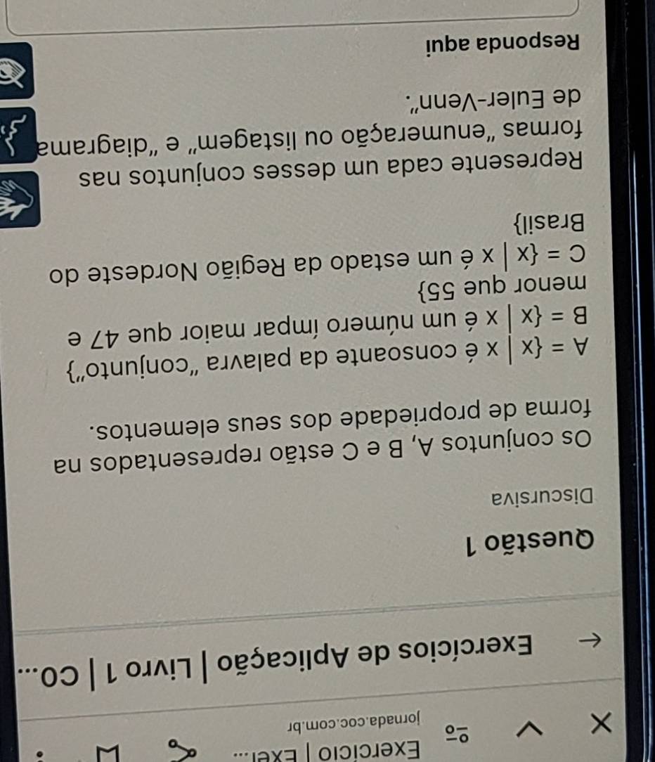 Exercicio | Exer..
×
jornada.coc.com.br
Exercícios de Aplicação | Livro 1 | C0...
Questão 1
Discursiva
Os conjuntos A, B e C estão representados na
forma de propriedade dos seus elementos.
A= x|x é consoante da palavra ''conjunto''
B= x|x é um número ímpar maior que 47 e
menor que 55 
C= x|x é um estado da Região Nordeste do
Brasil
Represente cada um desses conjuntos nas
formas ''enumeração ou listagem' e ''diagrama
de Euler-Venn''.
Responda aqui
