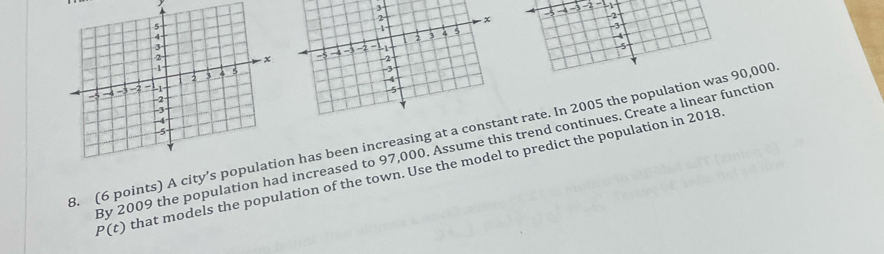 3
2 - 1
-5 2
-3
-5
3. (6 points) A city’s pn has been increasing at a cnt rate. In 2005 the population was 90,000
By 2009 the population had increased to 97,000. Assume this trend continues. Create a linear function
P(t) that models the population of the town. Use the model to predict the population in 2018