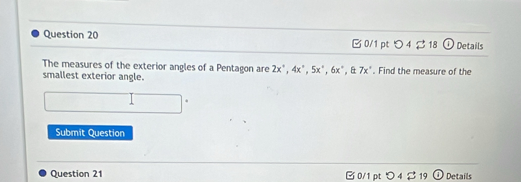 C0/1 pt  enclosecircle14 enclosecircle218 i Details 
The measures of the exterior angles of a Pentagon are 2x°, 4x°, 5x°, 6x°. & 7x°. Find the measure of the 
smallest exterior angle. 
Submit Question 
Question 21 [0/1 pt つ4 % 19 Details