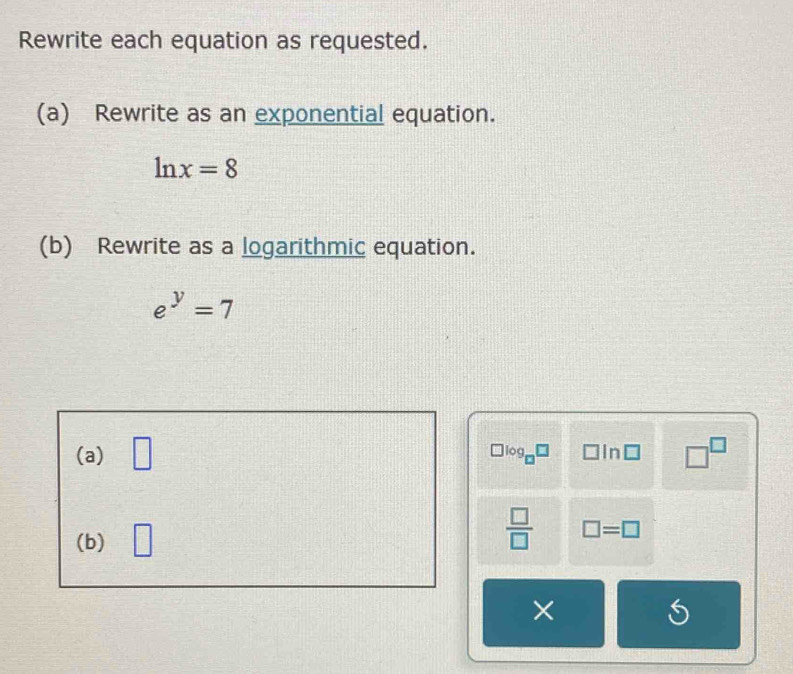 Rewrite each equation as requested. 
(a) Rewrite as an exponential equation.
ln x=8
(b) Rewrite as a logarithmic equation.
e^y=7
(a) □ □^(□)
log _□ □ □ ln □
(b) □
 □ /□   □ =□
× 
S