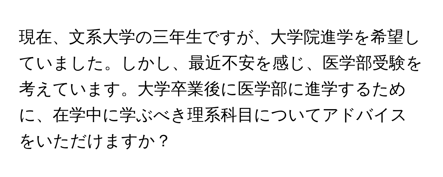 現在、文系大学の三年生ですが、大学院進学を希望していました。しかし、最近不安を感じ、医学部受験を考えています。大学卒業後に医学部に進学するために、在学中に学ぶべき理系科目についてアドバイスをいただけますか？