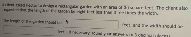 A client asked Hector to design a rectangular garden with an area of 36 square feet. The client also 
requested that the length of the garden be eight feet less than three times the width. 
The length of the garden should be □ feet, and the width should be
□ feet. (If necessary, round your answers to 3 decimal places)