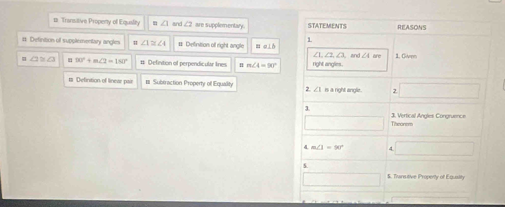 # Transitive Property of Equality :: ∠ 1 and ∠ 2 are supplementary, STATEMENTS REASONS
1
# Definition of supplementary angles ∠ 1≌ ∠ 4 # Definition of right angle :: a⊥ b
∠ 1, ∠ 2, ∠ 3
∠ 2≌ ∠ 3 90°+m∠ 2=180° = Definition of perpendicular lines n m∠ 4=90° right angles. , and ∠ 4 are 1. Given
: Delinition of linear pair = Subtraction Property of Equality □
2. ∠ 1 is a right angle. 2
3.
3. Vertical Angles Congruence
□ Theorem
4. m∠ 1=90° 4. □
5.
□ 5. Transitive Property of Equality