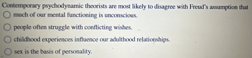 Contemporary psychodynamic theorists are most likely to disagree with Freud’s assumption that
much of our mental functioning is unconscious.
people often struggle with conflicting wishes.
childhood experiences influence our adulthood relationships.
sex is the basis of personality.