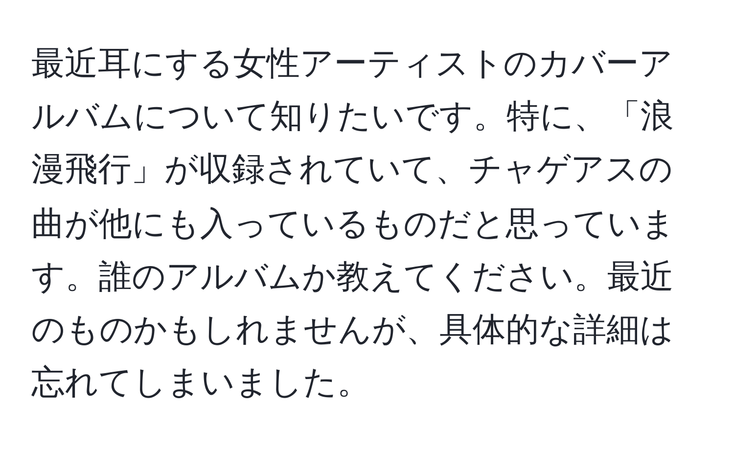 最近耳にする女性アーティストのカバーアルバムについて知りたいです。特に、「浪漫飛行」が収録されていて、チャゲアスの曲が他にも入っているものだと思っています。誰のアルバムか教えてください。最近のものかもしれませんが、具体的な詳細は忘れてしまいました。