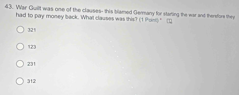 War Guilt was one of the clauses- this blamed Germany for starting the war and therefore they
had to pay money back. What clauses was this? (1 Point) *
321
123
231
312