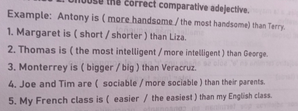 juse the correct comparative adejective. 
Example: Antony is ( more handsome / the most handsome) than Terry. 
1. Margaret is ( short / shorter ) than Liza. 
2. Thomas is ( the most intelligent / more intelligent ) than George. 
3. Monterrey is ( bigger / big ) than Veracruz. 
4. Joe and Tim are ( sociable / more sociable ) than their parents. 
5. My French class is ( easier / the easiest ) than my English class.