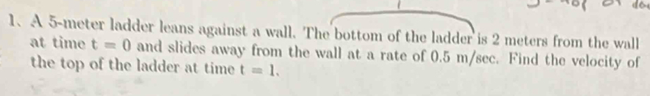 A 5-meter ladder leans against a wall. The bottom of the ladder is 2 meters from the wall 
at time t=0 and slides away from the wall at a rate of 0.5 m/sec. Find the velocity of 
the top of the ladder at time t=1.