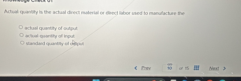 Actual quantity is the actual direct material or direct labor used to manufacture the
actual quantity of output
actual quantity of input
standard quantity of output
Prev 10 of 15 Next