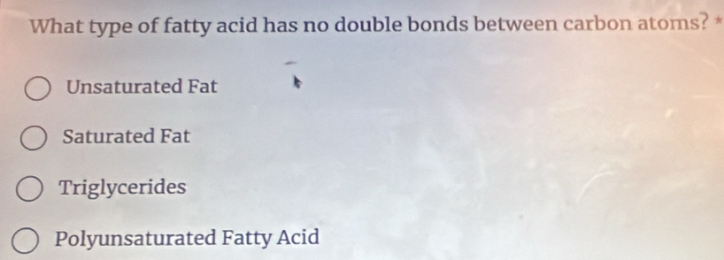 What type of fatty acid has no double bonds between carbon atoms? *
Unsaturated Fat
Saturated Fat
Triglycerides
Polyunsaturated Fatty Acid