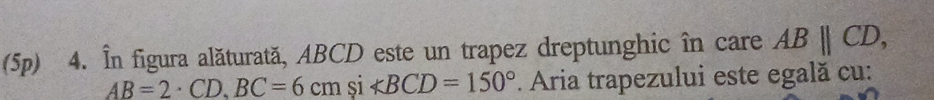 (5p) 4. În figura alăturată, ABCD este un trapez dreptunghic în care ABparallel CD,
AB=2· CD, BC=6cm si ∠ BCD=150°. Aria trapezului este egală cu: