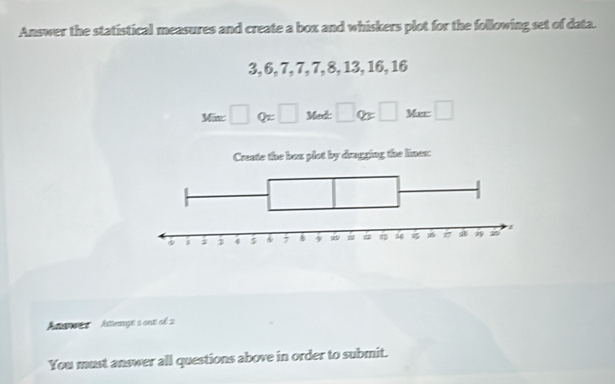 Answer the statistical measures and create a box and whiskers plot for the following set of data.
3, 6, 7, 7, 7, 8, 13, 16, 16
Ma:□ Q=□ Met□ Q=□ Met□
Create the box plot by dragging the lines: 
'Ae Attempt 1 cu cf 2 
You must answer all questions above in order to submit.