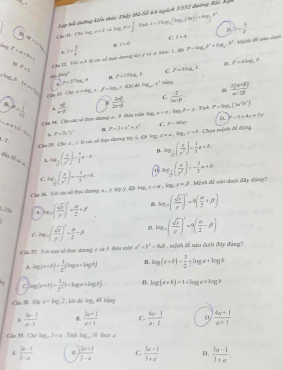 Lớp bối dưỡng kiến thức Thầy Hà-Số 64 ngách 1/332 đường Bắc hạ
D. M=S_1-by_0 Câu 31. Cho log _3a=2 log _2b= 1/2 · T I=2log _3[log _9(3a)]+log _ 1/4 b^2.
D. I= 3/2 
C. I=4
bng T=a+b+c I= 5/4 
B. I=0
A.
D. T=1 Cầu 32. Với a,h là các số thực dương tùy ý và a khác 1, đặt P=log _ab^3+log _cb^4
Mệnh đề nào dưới
D. P=6log _ab.
đây đáng?
ylog,h ( L≥slant 6
A, P=27log ,b. B. P=15log ,b. C. P=9log ,b.
D.  (2(alpha +beta ))/alpha +2beta  .
Cầu 33. Cho a=log _ax,beta =log _b x. Khi đó log _ab^2x^2 bằng
D.
P= 1/12  A.  abeta /alpha -beta  .
B.  2alpha beta /2alpha +beta  
C  2/2alpha +beta  .
Cần 34. Cho các số thực dương a , b thỏa mãn log _3a=x,log _3b=y. Tính P=log _3(3a^4b^5).
D. P=1+4x+5y
A. P=3x^4y^3 B. P=3+x^2+y^3 C. P=60xy
Câu 35. Cho x, y là các số thực dương tùy ỷ, đặt log _3x=a,log _3y=b. Chọn mệnh đề đúng.
. 2
Aby Gl cóu
A. log _ 1/2 ( x/y^3 )= 1/3 a-b. B. log _ 1/27 ( x/y^3 )= 1/3 a+b.
C log _ 1/2 ( x/y^3 )=- 1/3 a-b.
D. log _ 1/27 ( x/y^3 )=- 1/3 a+b.
Câu 36. Với các số thực đương x , y tùy ý, đặt log _3x=alpha ,log _3y=beta. Mệnh đề nào dưới đây đúng?
2, 256 A. )ag_=( sqrt(x)/y )^3= alpha /2 +beta
B. log _π ( sqrt(x)/y )^3=9( alpha /2 +beta )
C log _m( sqrt(x)/y )^3= alpha /2 -beta
D. log _27( sqrt(x)/y )^3=9( alpha /2 -beta )
Câu 37. Với mọi số thực dương a và b thỏa mân a^2+b^2=8ab , mệnh đề nào dưới đây đúng?
log (a+b)= 1/2 (log a+log b)
B. log (a+b)= 1/2 +log a+log b
D.
C, log (a+b)= 1/2 (1+log a+log b) log (a+b)=1+log a+log b
Cầu 38. Đặt a=log _32 , khi đỏ log _a48bing
A.  3a· 1/a· 1   (3a+1)/a+1  C.  (4a-1)/a-1  D  (4a+1)/a+1 
B.
Câu 39, Cho log _m3=a Tính log _1818 theo a .
A.  (3a-1)/3-a .  (3a+1)/3-a   (3a+1)/3+a .  (3a-1)/3+a .
B.
C.
D,