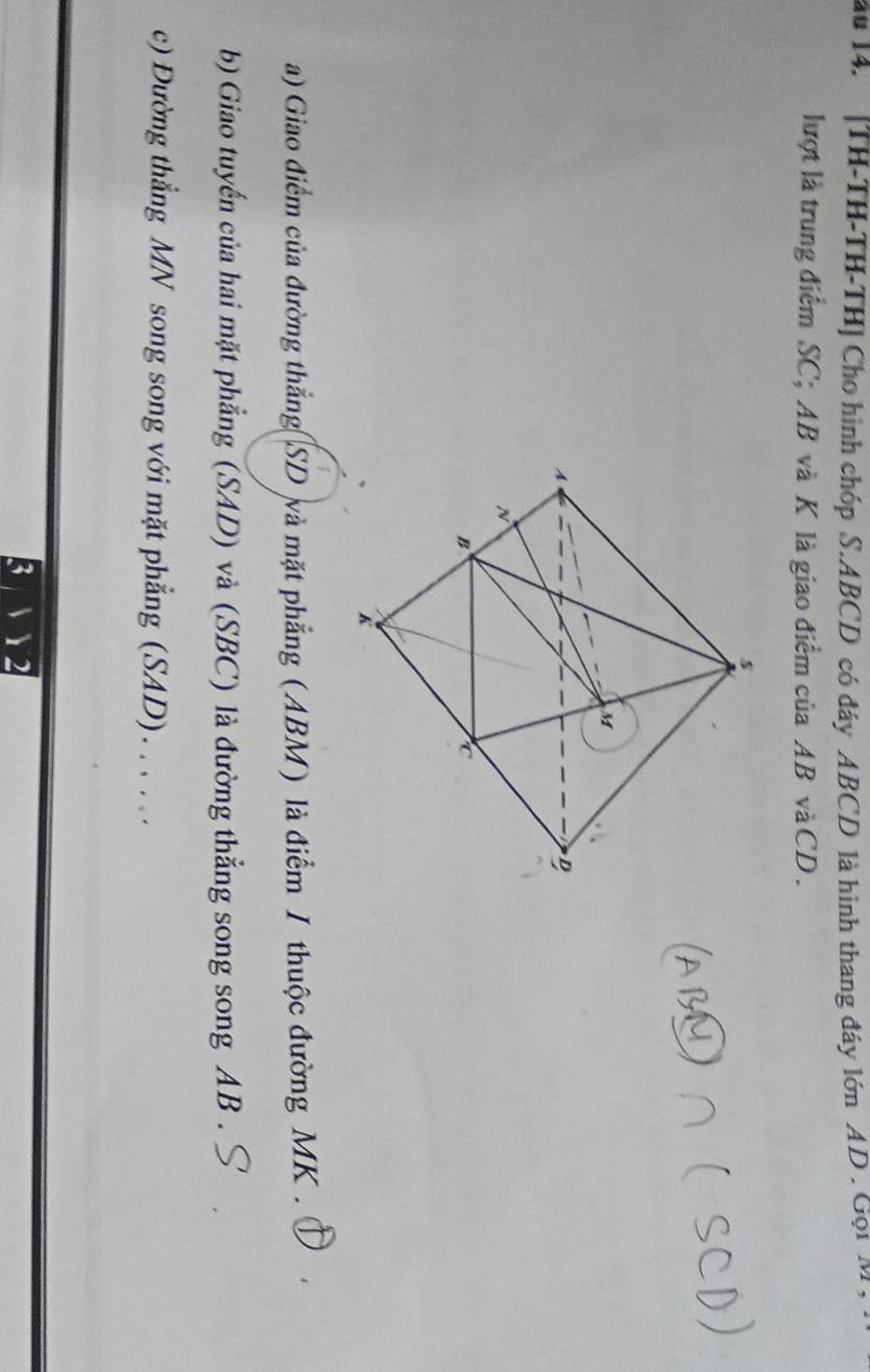 au 14. [TH-TH-TH-TH] Cho hình chóp S. ABCD có đáy ABCD là hình thang đáy lớn AD. Gọi M , 
lượt là trung điểm SC; AB và K là giao điểm của AB và CD. 
a) Giao điểm của đường thẳng SD và mặt phẳng (ABM) là điểm I thuộc đường MK. 4 
b) Giao tuyến của hai mặt phẳng (SAD) và (SBC) là đường thẳng song song AB. 
c) Đường thẳng MN song song với mặt phẳng (SAD). . . . .