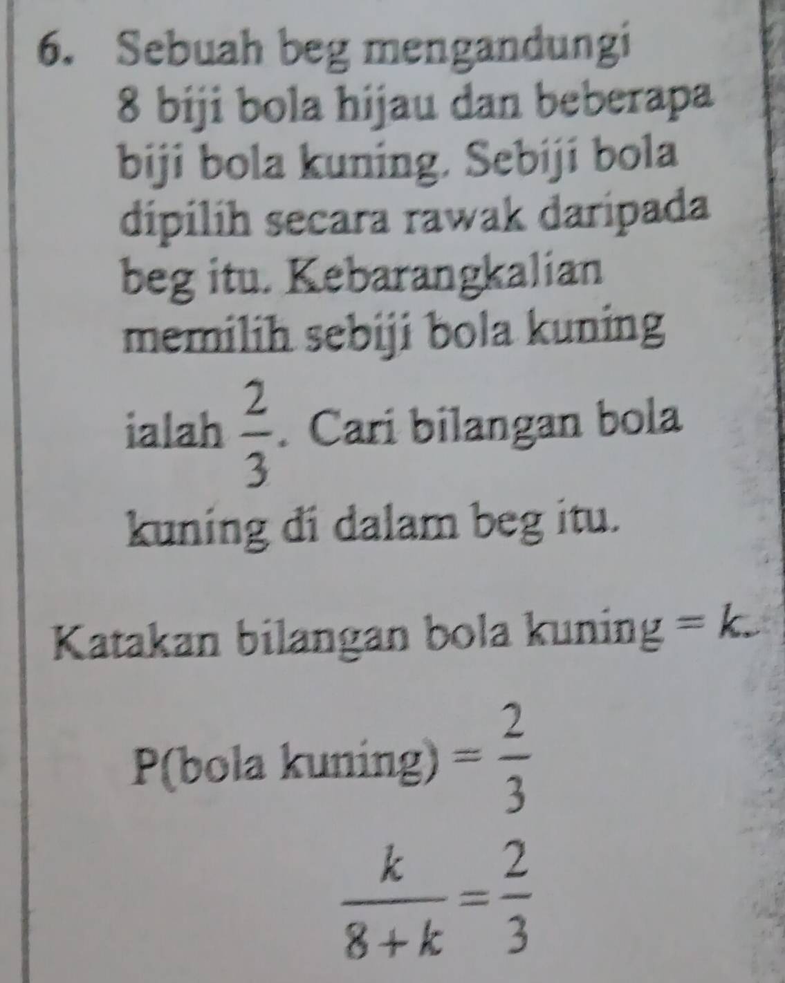 Sebuah beg mengandungi
8 biji bola hijau dan beberapa 
biji bola kuning. Sebiji bola 
dipilíh secara rawak daripada 
beg itu. Kebarangkalian 
memilih sebiji bola kuning 
ialah  2/3 . Cari bilangan bola 
kuning di dalam beg itu. 
Katakan bilangan bola kuning =k. 
P(bola kuning) = 2/3 
 k/8+k = 2/3 