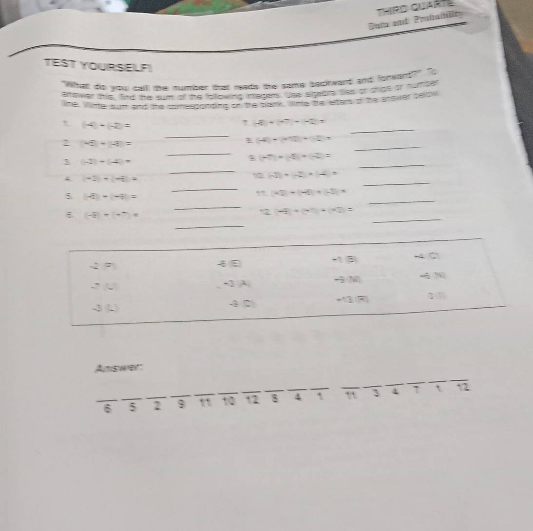 THIRD QUARTE 
Dum and Probability 
TEST YOURSELF! 
"What do you calll the number that mads the same backwant and forward?" To 
answer this, find the sum of the following integers. Use algebre tes or chips or number 
lime. Wite sum and the comesponding on the bank. Winte he eter of he answer selow 
_
(-4)+(-2)=
7 -2)+(-7)+(-2)=
_ 
_ 
2 (-5)+(-3)=
_ 
B (-4)-(-1)+(-2)=
_ 
3 (-3)-(-4)=
_
(-7)+(-8)+(-2)=
4 (-1)-(-6)=
_
(-2)+(-2)+(-4)=
_ 
_ 
5 (-6)-(-4)=
(-3)+(-4)+(-3)=
_
(-8)+(-7)=
_ 
12 4+(-7)+(-3)=
_ 
- r=frac  ; 
♂E 
+1) (B) M4 (0)
-3 A| +9M)
4(N
-8(2) +13 (R)
Answer: 
_6 _5 _2 _9 _n _10 _12 _8 ` 3 4 7 n