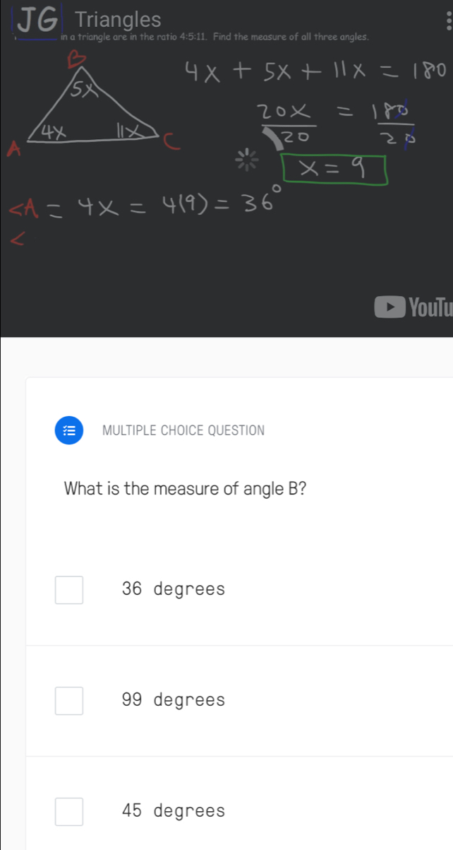 Triangles
ratio 4:5:11. Find the measure of all three angles.
YouTu
MULTIPLE CHOICE QUESTION
What is the measure of angle B?
36 degrees
99 degrees
45 degrees