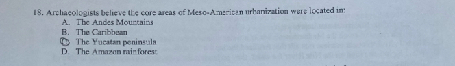 Archaeologists believe the core areas of Meso-American urbanization were located in:
A. The Andes Mountains
B. The Caribbean
○ The Yucatan peninsula
D. The Amazon rainforest