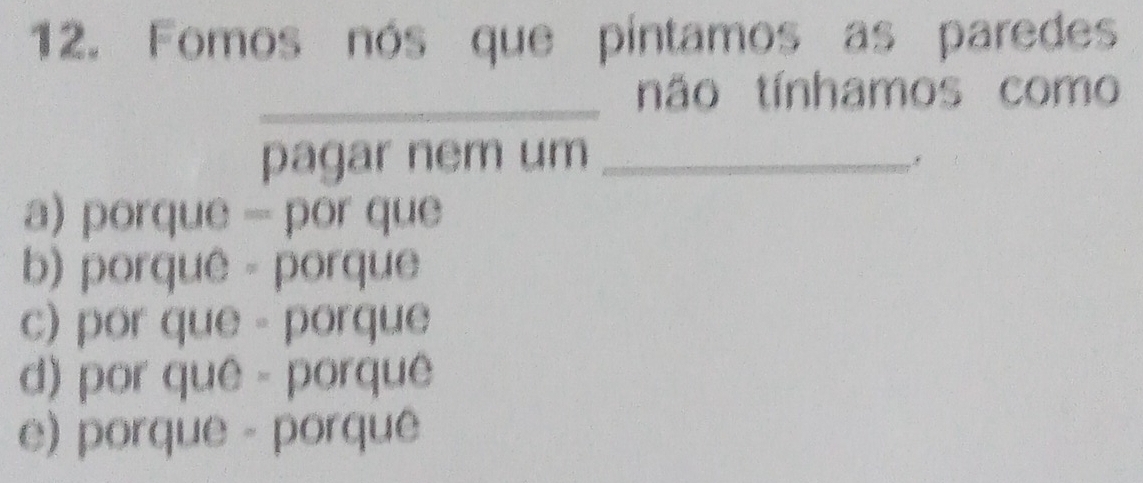 Fomos nós que píntamos as paredes
_
não tínhamos como
pagar nem um_
a) porque - por que
b) porquê - porque
c) por que - porque
d) por quê - porquê
e) porque - porque