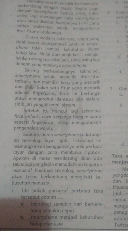 eknologi saat ini semakin hari semakin d. te
berkembang dengan cepat. Begitu juga C6
dengan smartphone. Semua oräng tidak 2. Kalime
asing lagi mendengar kata smartphone sesua
atau biasa disebut handphone (HP) yang a. T
setiap waktunya selalu memperbarui k
fitur-fitur di dalamnya.
to
Di era modern sekarang, slapa yang b.  
tidak kenal smartphone? Saat ini smart-
phone telah menjadi kebutuhan dalam
hidup kita. Mulai dari anak kecil, remaja,
bahkan orang tua sekalipun, tidak asing lagi C.
dengan yang namanya smartphone.
Seiring berkembangnya teknologi, d.
smartphone selalu memiliki fitur-fitur
terbaru dan memiliki body yang menarik
dan unik. Salah satu fitur yang menarik 3. Opir
adalah fingerprint, fitur ini berfungsi a.
untuk mengetahui identitas kita melalui
sidik jari yang dikenali sistem. b.
Setelah itu muncul lagi teknologi
face unlock, cara kerjanya hampir sama
seperti fingerprint, tetapi menggunakan C .
pengenalan wajah.
Saat ini, dunia smartphone kedatang-
an teknologi layar lipat. Teknologi ini
memungkinkan penggunanya memperluas d.
layar dengan cara membuka lipatan.
Apakah di masa mendatang akan ada Teks e
teknologi yang lebih memudahkan kegiatan menjav
manusia? Pastinya teknologi smartphone Me
akan terus berkembang mengikuti ke- yangda
butuhan manusia. dan b
khusus
1. Ide pokok paragraf pertama teks jauh. H
tersebut adalah ....
media
A. teknologi semakin hari berkem- mengu
bang semakin cepat pengg
b. smartphone menjadi kebutuhan adalah
hidup manusia Twitte