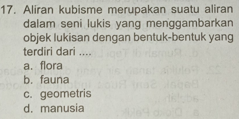 Aliran kubisme merupakan suatu aliran
dalam seni lukis yang menggambarkan
objek lukisan dengan bentuk-bentuk yang
terdiri dari ....
a. flora
b. fauna
c. geometris
d. manusia