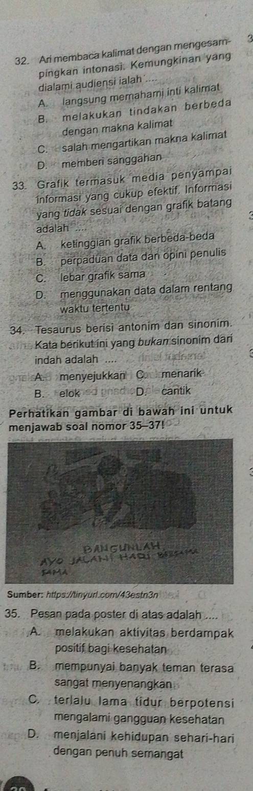 Ari membaca kalimat dengan mengesam
pingkan intonasi. Kemungkinan yang
dialami audieņsi ialah
A. langsung memahami inti kalimat
B. melakukan tindakan berbeda
dengan makna kalimat
C. salah mengartikan makna kalimat
D. memben sanggahan
33. Grafik termasuk media penyampai
Informasi yang cukup efektif. Informasi
yang tidak sesuai dengan grafik batang
adalah ...
A. ketinggian grafik berbeda-beda
B. perpaduan data dan opini penulis
C. lebar grafik sama
D. menggunakan data dalam rentang
waktu tertentu
34. Tesaurus berisi antonim dan sinonim.
Kata berikut ini yang bukan sinonim dari
indah adalah ....
A. menyejukkan C. menarik
B. elok D. cantik
Perhatikan gambar di bawah ini untuk
menjawab soal nomor 35-37!
Sumber: https://tinyurl.com/43estn3n
35. Pesan pada poster di atas adalah ....
A. melakukan aktivitas berdampak
positif bagi kesehatan
B. mempunyai banyak teman terasa
sangat menyenangkan .
C. terlalu Iama tidur berpotensi
mengalami gangguan kesehatan
D. menjalani kehidupan sehari-hari
dengan penuh semanga