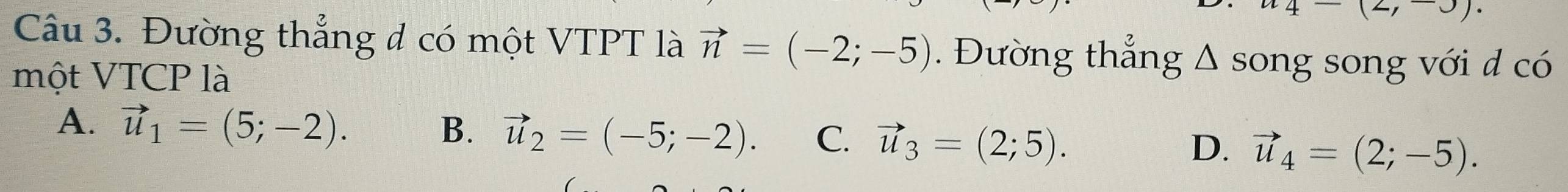 (2,∪ ). 
Câu 3. Đường thẳng đ có một VTPT là vector n=(-2;-5). Đường thẳng △ song song với d có
một VTCP là
A. vector u_1=(5;-2). B. vector u_2=(-5;-2). C. vector u_3=(2;5). vector u_4=(2;-5). 
D.