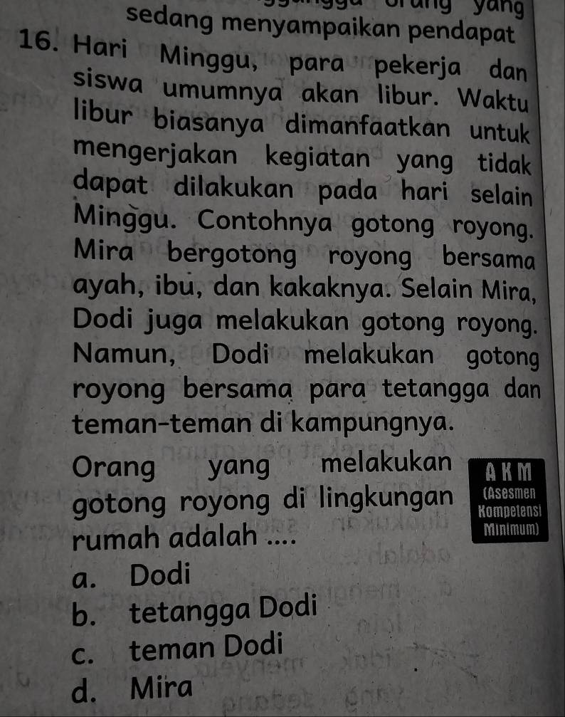 Grung yung
sedang menyampaikan pendapat
16. Hari Minggu, para pekerja dan
siswa umumnya akan libur. Waktu
libur biasanya dimanfaatkan untuk
mengerjakan kegiatan yang tidak
dapat dilakukan pada hari selain
Minggu. Contohnya gotong royong.
Mira bergotong royong bersama
ayah, ibu, dan kakaknya. Selain Mira,
Dodi juga melakukan gotong royong.
Namun, Dodi melakukan gotong
royong bersama para tetangga dan 
teman-teman di kampungnya.
Orang yang melakukan AKM
(Asesmen
gotong royong di lingkungan Kompetensi
rumah adalah .... Minimum)
a. Dodi
b. tetangga Dodi
c. teman Dodi
d. Mira