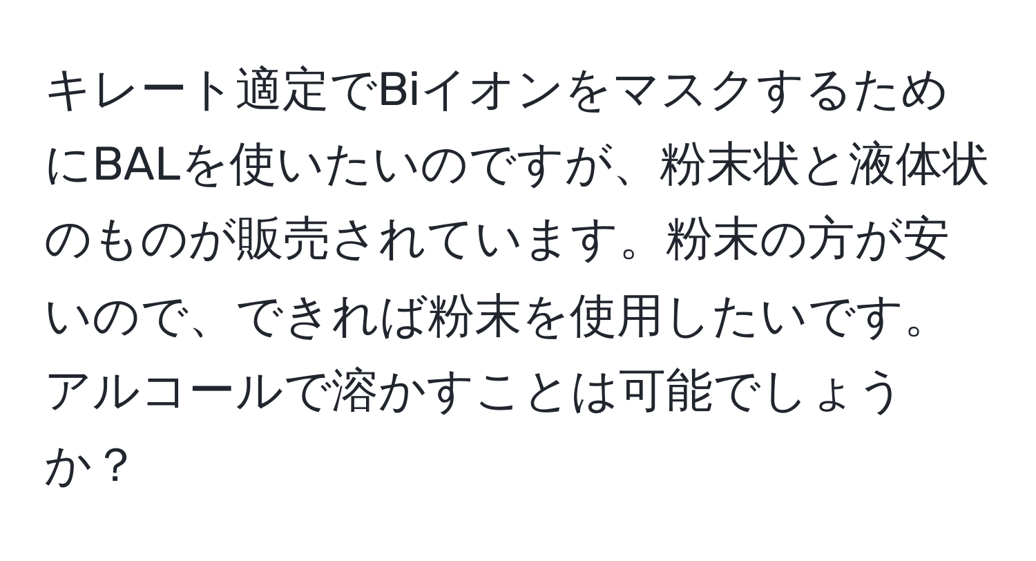 キレート適定でBiイオンをマスクするためにBALを使いたいのですが、粉末状と液体状のものが販売されています。粉末の方が安いので、できれば粉末を使用したいです。アルコールで溶かすことは可能でしょうか？