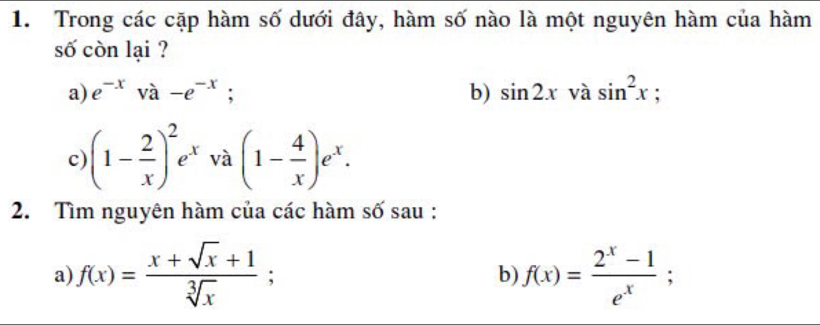 Trong các cặp hàm số dưới đây, hàm số nào là một nguyên hàm của hàm 
số còn lại ? 
a) e^(-x) à -e^(-x); b) sin 2xvasin^2x : 
c) (1- 2/x )^2e^x và (1- 4/x )e^x. 
2. Tìm nguyên hàm của các hàm số sau : 
a) f(x)= (x+sqrt(x)+1)/sqrt[3](x) ; f(x)= (2^x-1)/e^x ; 
b)