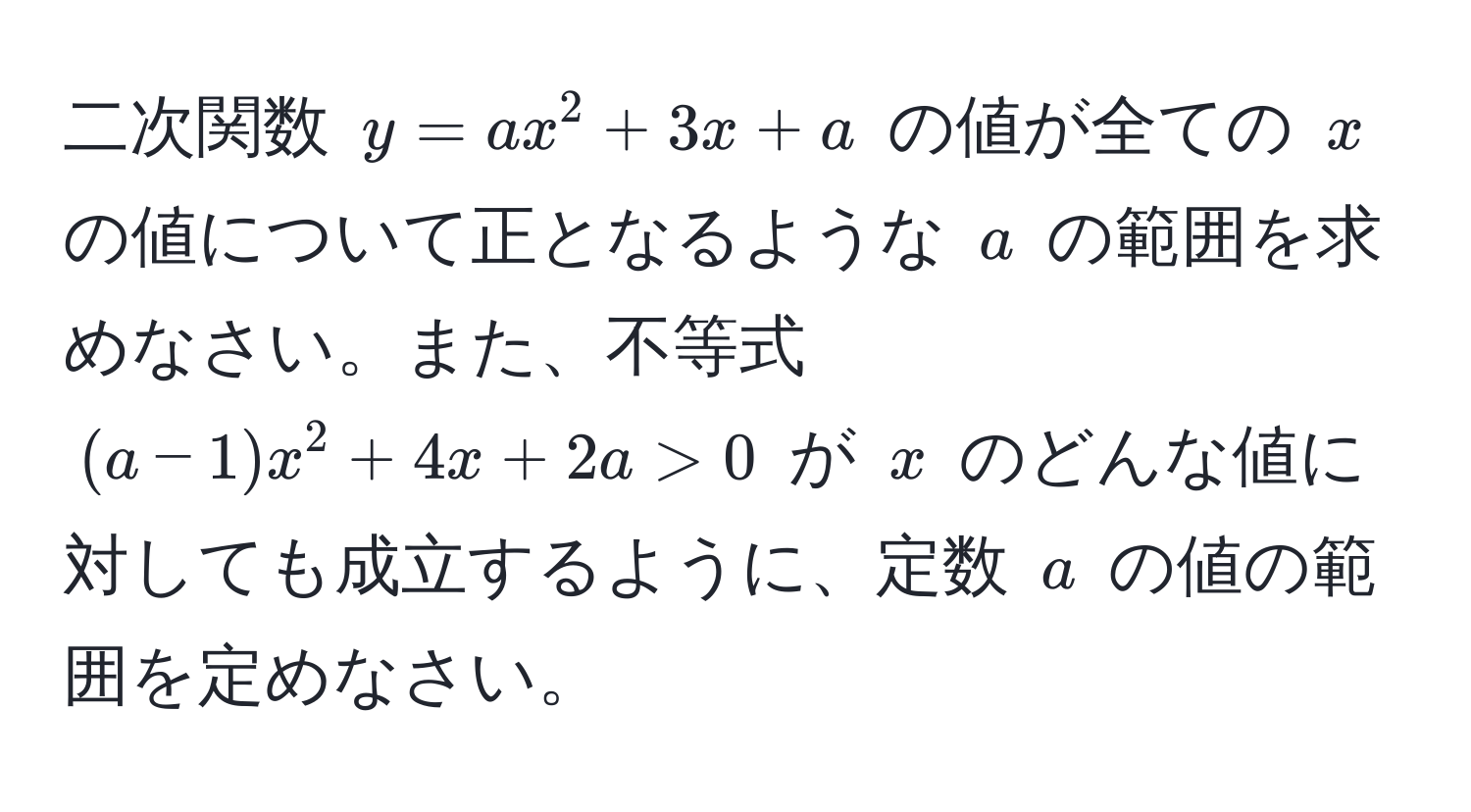 二次関数 $y = ax^2 + 3x + a$ の値が全ての $x$ の値について正となるような $a$ の範囲を求めなさい。また、不等式 $(a - 1)x^2 + 4x + 2a > 0$ が $x$ のどんな値に対しても成立するように、定数 $a$ の値の範囲を定めなさい。