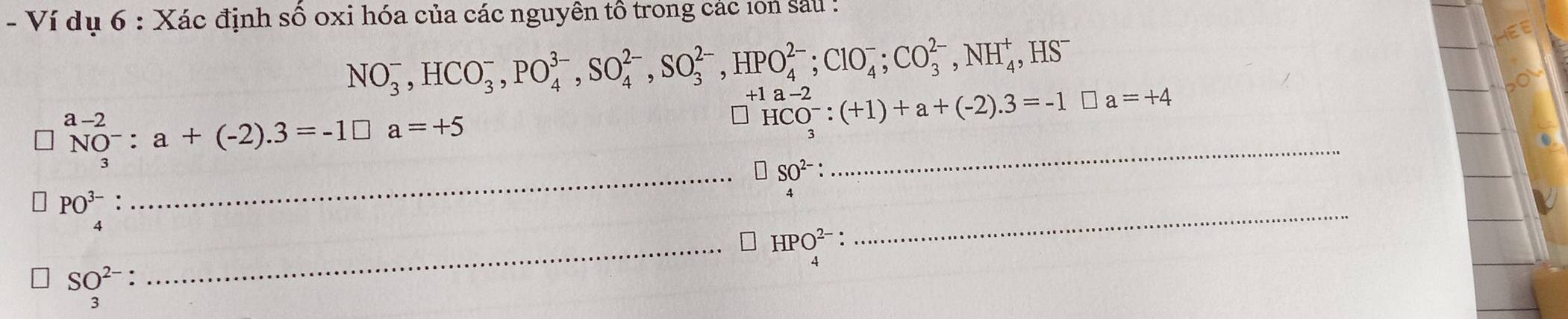 Ví dụ 6 : Xác định số oxi hóa của các nguyên tổ trong các 1on sau :
NO_3^(-, HCO_3^-, PO_4^(3-), SO_4^(2-), HPO_4^(2-); ClO_4^-; CO_3^(2-), NH_4^+, ,HS^-)
_
NO^-:a+(-2).3=-1□ a=+5
HCO^-:(+1)+a+(-2).3=-1□ a=+4
_ _beginarrayr SO^(2-): 4endarray  
_
PO^(3-). 
4 
_ HPO_4^((2-)
SO^2-). 
3