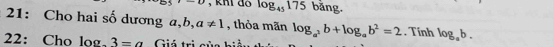 khi đo log _45175 bǎng. 
21: Cho hai số dương a, b, a!= 1 , thỏa mãn log _a^2b+log _ab^2=2. Tính log _ab. 
22: Cho log 3=a Giá trị của hiả.