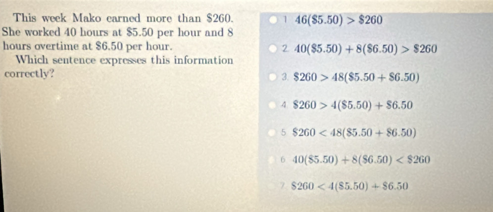 This week Mako earned more than $260. 1 46($5.50)>$260
She worked 40 hours at $5.50 per hour and 8
hours overtime at $6.50 per hour. 2 40($5.50)+8($6.50)>$260
Which sentence expresses this information
correctly?
3. $260>48($5.50+$6.50)
4 $260>4($5.50)+$6.50
5 $260<48($5.50+$6.50)
6 40($5.50)+8($6.50)
$260<4($5.50)+$6.50