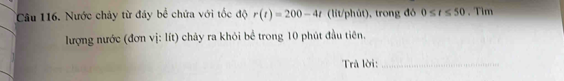 Nước chảy từ đáy bể chứa với tốc độ r(t)=200-4t (lit/phút), trong đó 0≤ t≤ 50. Tìm 
lượng nước (đơn vị: lít) chảy ra khỏi bể trong 10 phút đầu tiên. 
Trả lời:_