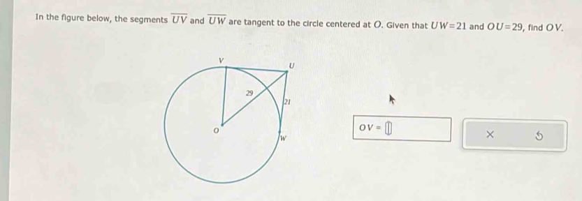 In the figure below, the segments overline UV and overline UW are tangent to the circle centered at O. Given that UW=21 and OU=29 , find O V.
OV=□
× 5