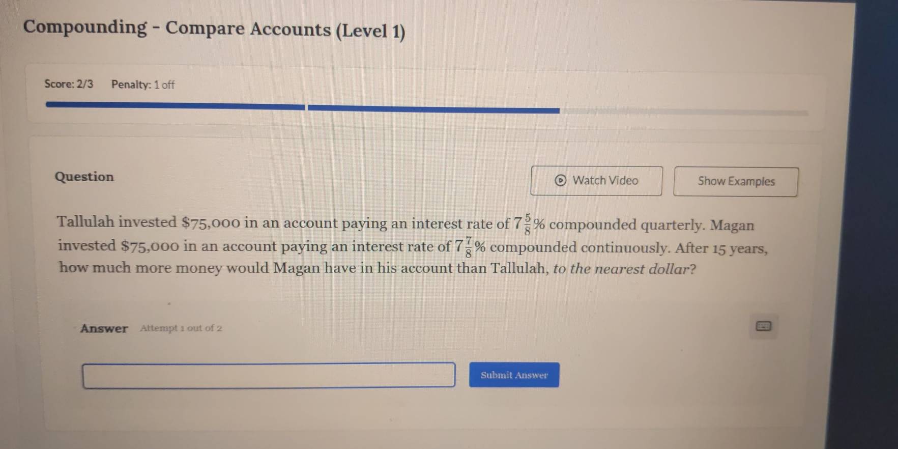 Compounding - Compare Accounts (Level 1) 
Score: 2/3 Penalty: 1 off 
Question Watch Video Show Examples 
Tallulah invested $75,000 in an account paying an interest rate of 7 5/8 % compounded quarterly. Magan 
invested $75,000 in an account paying an interest rate of 7 7/8  % compounded continuously. After 15 years, 
how much more money would Magan have in his account than Tallulah, to the nearest dollar? 
Answer Attempt 1 out of 2 
Submit Answer