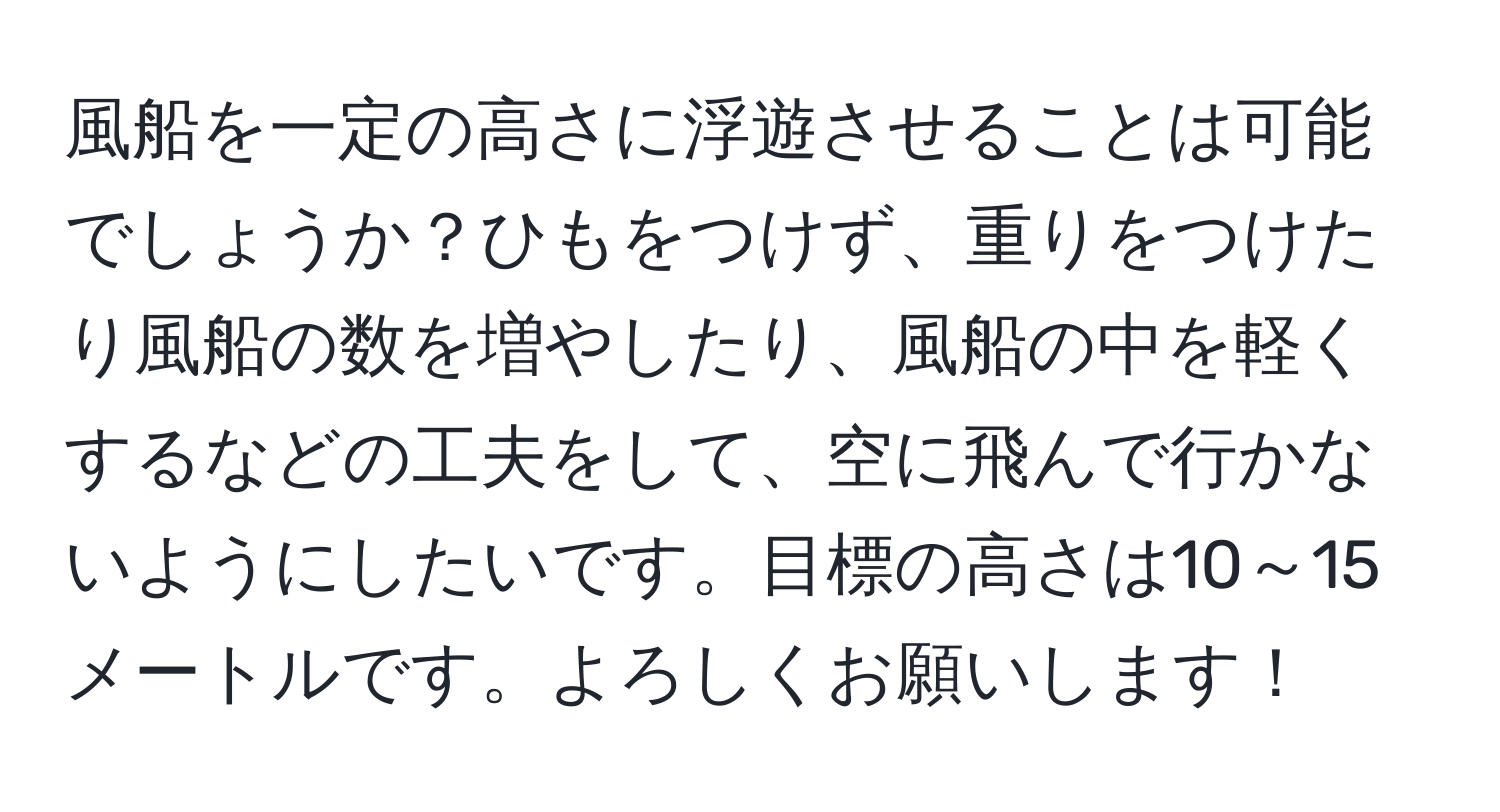 風船を一定の高さに浮遊させることは可能でしょうか？ひもをつけず、重りをつけたり風船の数を増やしたり、風船の中を軽くするなどの工夫をして、空に飛んで行かないようにしたいです。目標の高さは10～15メートルです。よろしくお願いします！