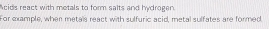 cids react with metals to form salts and hydragen. 
For example, when metals react with sulfuric acid, metal sulfates are formed