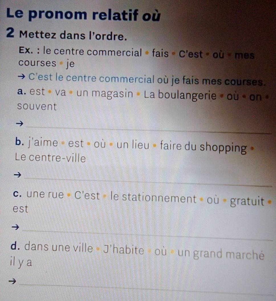 Le pronom relatif où 
2 Mettez dans l'ordre. 
Ex. : le centre commercial »fais »C'est » où « mes 
courses je 
C'est le centre commercial où je fais mes courses. 
a. est « va » un magasin » La boulangerie » où « on » 
souvent 
_ 
b. j'aime = est » où « un lieu » faire du shopping » 
Le centre-ville 
_ 
c. une rue = C'est » le stationnement » où = gratuit 
est 
_ 
d. dans une ville « J'habite » où » un grand marché 
il y a 
_