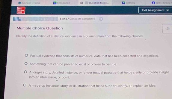 My Path - Home LTI Launch Question Mode Activity (20+) Craay I
Exit Assignment ×
5 of 37 Concepts completed
Multiple Choice Question
ldentify the definition of statistical evidence in argumentation from the following choices.
Factual evidence that consists of numerical data that has been collected and organized.
Something that can be proven to exist or proven to be true.
A longer story, detailed instance, or longer textual passage that helps clarify or provide insight
into an idea, issue, or point.
A made-up instance, story, or illustration that helps support, clarify, or explain an idea