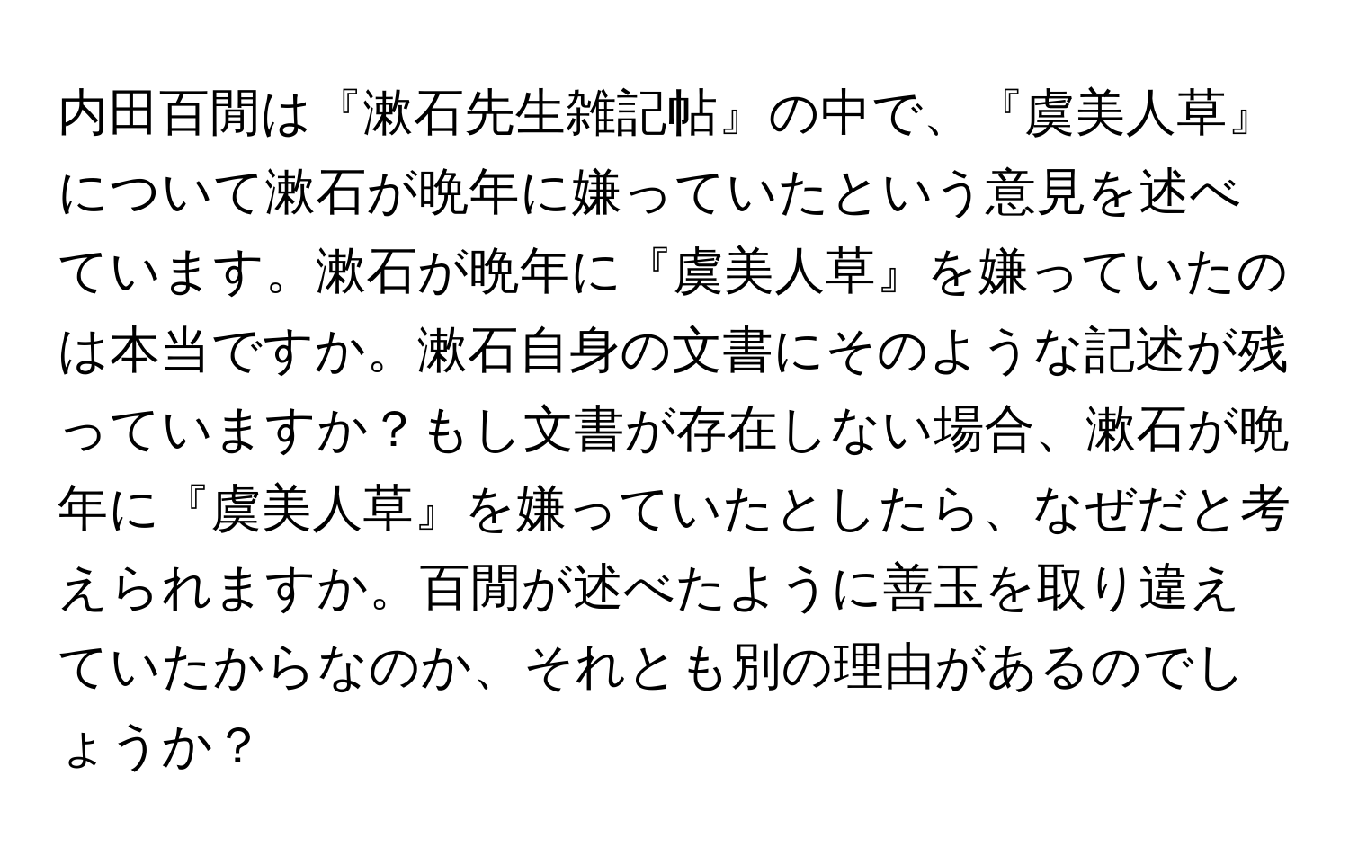 内田百閒は『漱石先生雑記帖』の中で、『虞美人草』について漱石が晩年に嫌っていたという意見を述べています。漱石が晩年に『虞美人草』を嫌っていたのは本当ですか。漱石自身の文書にそのような記述が残っていますか？もし文書が存在しない場合、漱石が晩年に『虞美人草』を嫌っていたとしたら、なぜだと考えられますか。百閒が述べたように善玉を取り違えていたからなのか、それとも別の理由があるのでしょうか？