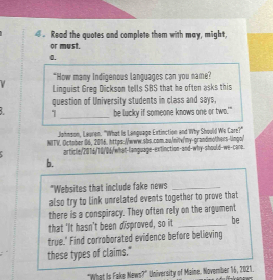 Read the quotes and complete them with may, might, 
or must. 
0. 
"How many Indigenous languages can you name? 
Linguist Greg Dickson tells SBS that he often asks this 
question of University students in class and says, 
3. 1 _be lucky if someone knows one or two.'" 
Johnson, Lawren. "What Is Language Extinction and Why Should We Care?" 
NITV. October 06, 2016. https://www.sbs.com.au/nitv/my-grandmothers-lingo/ 
article/2016/10/06/what-language-extinction-and-why-should-we-care. 
b. 
*Websites that include fake news_ 
also try to link unrelated events together to prove that 
there is a conspiracy. They often rely on the argument 
that ‘It hasn’t been disproved, so it_ 
be 
true.’ Find corroborated evidence before believing 
these types of claims." 
“What Is Fake News?” University of Maine. November 16, 2021.