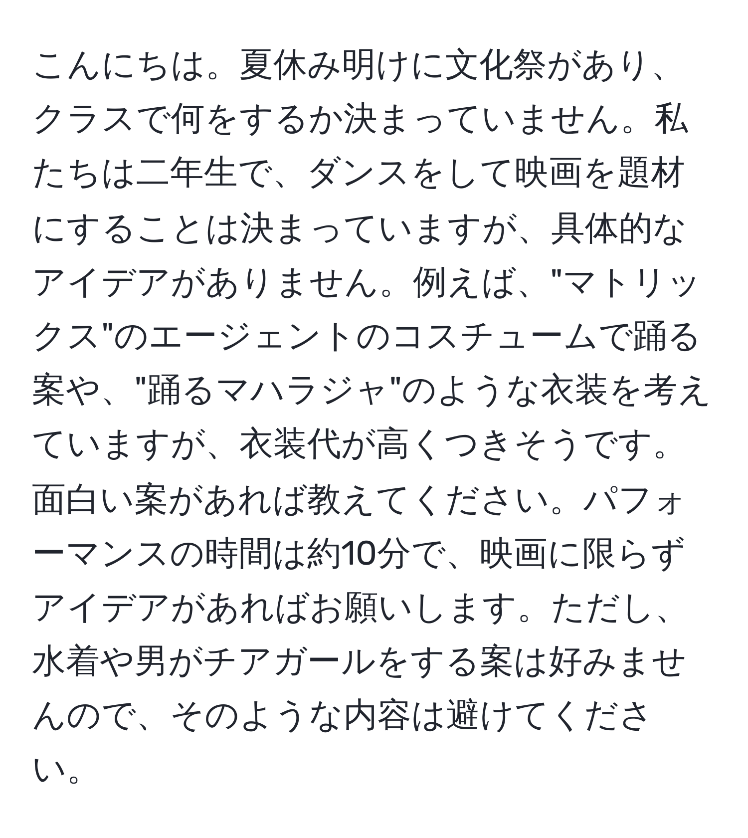 こんにちは。夏休み明けに文化祭があり、クラスで何をするか決まっていません。私たちは二年生で、ダンスをして映画を題材にすることは決まっていますが、具体的なアイデアがありません。例えば、"マトリックス"のエージェントのコスチュームで踊る案や、"踊るマハラジャ"のような衣装を考えていますが、衣装代が高くつきそうです。面白い案があれば教えてください。パフォーマンスの時間は約10分で、映画に限らずアイデアがあればお願いします。ただし、水着や男がチアガールをする案は好みませんので、そのような内容は避けてください。