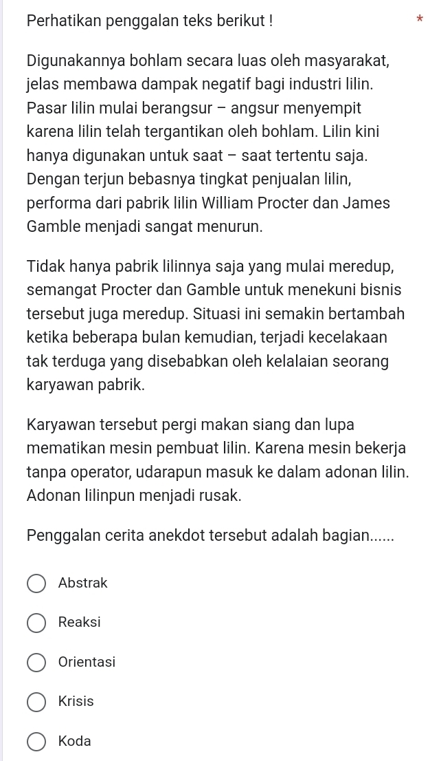 Perhatikan penggalan teks berikut !
Digunakannya bohlam secara luas oleh masyarakat,
jelas membawa dampak negatif bagi industri lilin.
Pasar lilin mulai berangsur - angsur menyempit
karena lilin telah tergantikan oleh bohlam. Lilin kini
hanya digunakan untuk saat - saat tertentu saja.
Dengan terjun bebasnya tingkat penjualan lilin,
performa dari pabrik lilin William Procter dan James
Gamble menjadi sangat menurun.
Tidak hanya pabrik lilinnya saja yang mulai meredup,
semangat Procter dan Gamble untuk menekuni bisnis
tersebut juga meredup. Situasi ini semakin bertambah
ketika beberapa bulan kemudian, terjadi kecelakaan
tak terduga yang disebabkan oleh kelalaian seorang
karyawan pabrik.
Karyawan tersebut pergi makan siang dan lupa
mematikan mesin pembuat lilin. Karena mesin bekerja
tanpa operator, udarapun masuk ke dalam adonan lilin.
Adonan lilinpun menjadi rusak.
Penggalan cerita anekdot tersebut adalah bagian......
Abstrak
Reaksi
Orientasi
Krisis
Koda