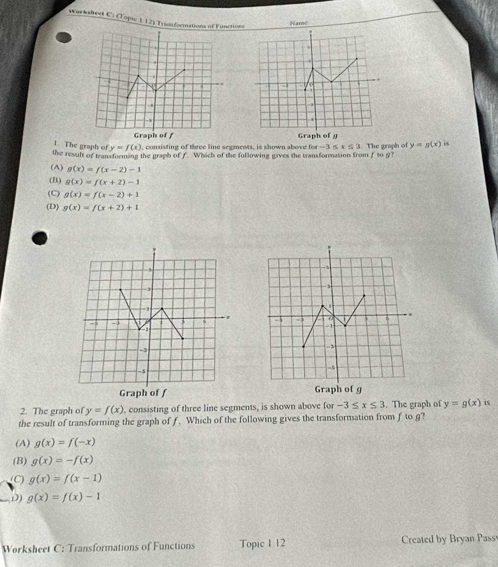 Warksheet C. (Topic 1.12) Transformations of Functions
Name

1. The graph of y=f(x) , consisting of three line segments, is shown above for -3≤ x≤ 3 The graph of y=g(x) is
the result of transforming the graph of f. Which of the following gives the transformation from f to g?
(A) g(x)=f(x-2)-1
(B) g(x)=f(x+2)-1
(C) g(x)=f(x-2)+1
(D) g(x)=f(x+2)+1

2. The graph of y=f(x) , consisting of three line segments, is shown above for -3≤ x≤ 3. The graph of y=g(x) is
the result of transforming the graph of f. Which of the following gives the transformation from f to g?
(A) g(x)=f(-x)
(B) g(x)=-f(x)
(C) g(x)=f(x-1)
D) g(x)=f(x)-1
Worksheet C: Transformations of Functions Topic 1 12 Created by Bryan Pass