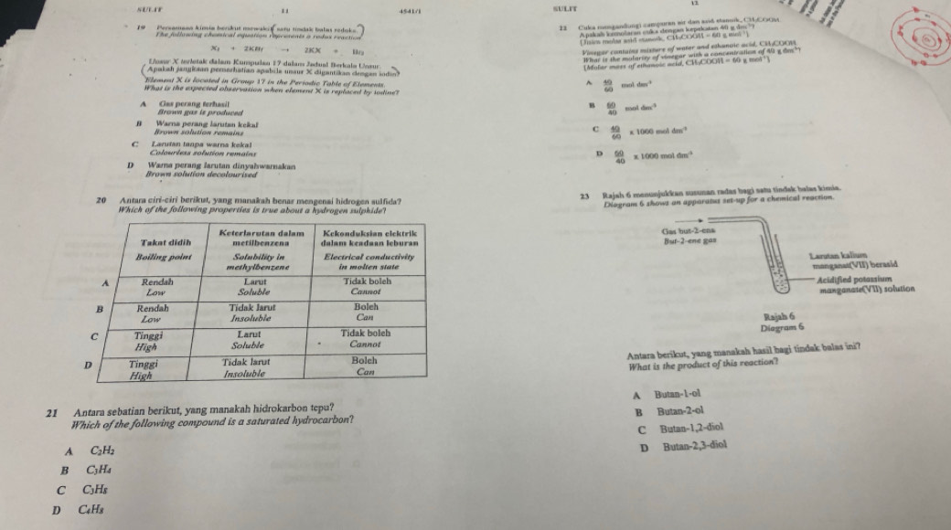 4541/1 SULIT
1#   Persamann kimia berikut mewak f sar tindak balas redoks
The fulluaing chenical equation reprerents a redus reaction 
( Jim melar anid casok CM-COOM = 60 a mn  
X: + 2KB 2KX
Vinegar cantains misture of water and ethanoic acid, CMCOOM
Losur X tltak dalan Kunspulan 17 dalans Jødual Berkals Unsur
What is the mataroy of stmned  cest ang tio of to ade
CH_OOOH=60 cot°
Apakah jangiaan perezhalian apabila unaur X digantikan dengan sodin
Flement X is located in Graup 17 in the Periodic Table of Elements^(frac 50)60 1dm^(-2)
What is the expected observation when element X is replaced by todine?
B  60/40  cos oldim^3
A     Ger  perang terh asi Brown gaz is produced
#    Warra perang larutan keka Brown solution remains
C  40/60  * 1000moldm^(-1)
C Laruïan tanpa warna kekal
Colourless solution remains D  60/40 * 1000moldm^(-1)
D Warna perang larutan dinyahwarnakan
Brown solution decolourised
20 Antara ciri-ciri berikut, yang manakah benar mengenai hidrogen sulfida? 23 Rajah 6 menunjukkan susunan radas bagi satu tindak balas kimia.
Which of the following properties is true about a hydrogen sulphide? DNagram 6 shows an apparatus set-up for a chemical reaction
Gas but-2-ens But-2-ene gas
Larutan kalium
manganat(VII) berasid
Acidified potassium
manganate(VII) solution
Rajah 6
Diagram 6
Antara berikut, yang manakah hasil bagi tindak balas ini?
What is the product of this reaction'?
A Butan-1-ol
21 Antara sebatian berikut, yang manakah hidrokarbon tepu?
Which of the following compound is a saturated hydrocarbon? B Butan 2-ol
C Butan -1,2-diol
A C₂H₂
B C₃Ha D Bu tan -2,3-dio1
C C₃H₈
D C₆H3