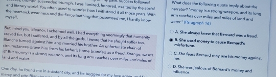 What does the following quote imply about the
tumph succeeded triumph. I was lionized, honored, exalted by the social hypam. Success followed narrator? "money is a strong weapon, and its long
and literary world. You often used to wonder how I withstood it all those years. With arm reaches over miles and miles of land and
the heart-sick weariness and the fierce loathing that possessed me, I hardly know
myself. water." (Paragraph 16)
But, mind you, Eleanor, I schered well. I had everything seemingly that humanity
A. She always knew that Bernard was a fraud.
craved for, but I suffered, and by all the gods, I swore that he should suffer too misfortune. B. She used money to cause Berard's
Blanche turned against him and married his brother. An unfortunate chain of
circumstances drove him from his father's home branded as a fraud. Strange, wasn't C. She fears Bernard may use his money against
it? But money is a strong weapon, and its long arm reaches over miles and miles of
her.
land and water. D. She was jealous of Bernard's money and
influence.
One day, he found me in a distant city, and he begged for my love anai
mercy and pity. Blan