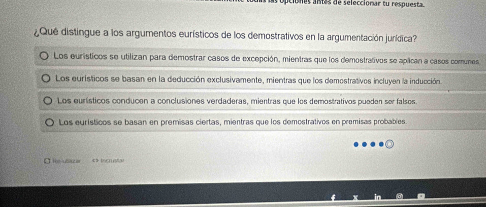 apciones antes de seleccionar tu respuesta.
¿Qué distingue a los argumentos eurísticos de los demostrativos en la argumentación jurídica?
Los eurísticos se utilizan para demostrar casos de excepción, mientras que los demostrativos se aplican a casos comunes
Los eurísticos se basan en la deducción exclusivamente, mientras que los demostrativos incluyen la inducción.
Los eurísticos conducen a conclusiones verdaderas, mientras que los demostrativos pueden ser falsos.
Los eurísticos se basan en premisas ciertas, mientras que los demostrativos en premisas probables.
O He-utiszar <> Incrustar