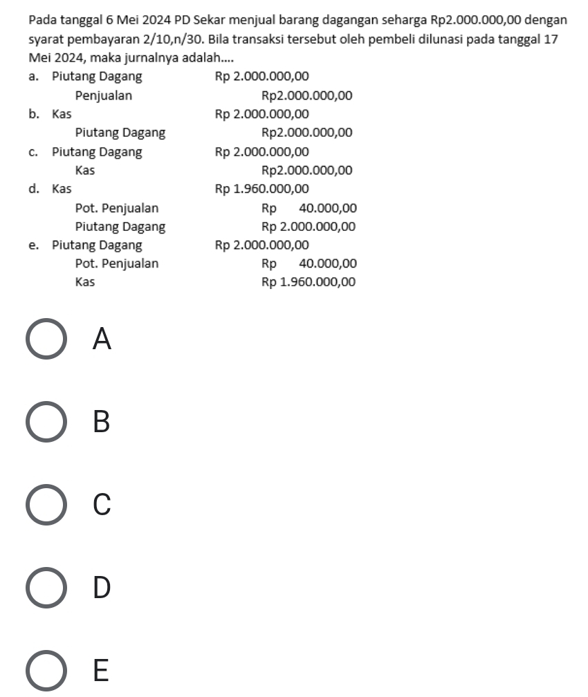 Pada tanggal 6 Mei 2024 PD Sekar menjual barang dagangan seharga Rp2.000.000,00 dengan
syarat pembayaran 2/10, n/30. Bila transaksi tersebut oleh pembeli dilunasi pada tanggal 17
Mei 2024, maka jurnalnya adalah....
a. Piutang Dagang Rp 2.000.000,00
Penjualan Rp2.000.000,00
b. Kas Rp 2.000.000,00
Piutang Dagang Rp2.000.000,00
c. Piutang Dagang Rp 2.000.000,00
Kas Rp2.000.000,00
d. Kas Rp 1.960.000,00
Pot. Penjualan Rp 40.000,00
Piutang Dagang Rp 2.000.000,00
e. Piutang Dagang Rp 2.000.000,00
Pot. Penjualan Rp 40.000,00
Kas Rp 1.960.000,00
A
B
C
D
E